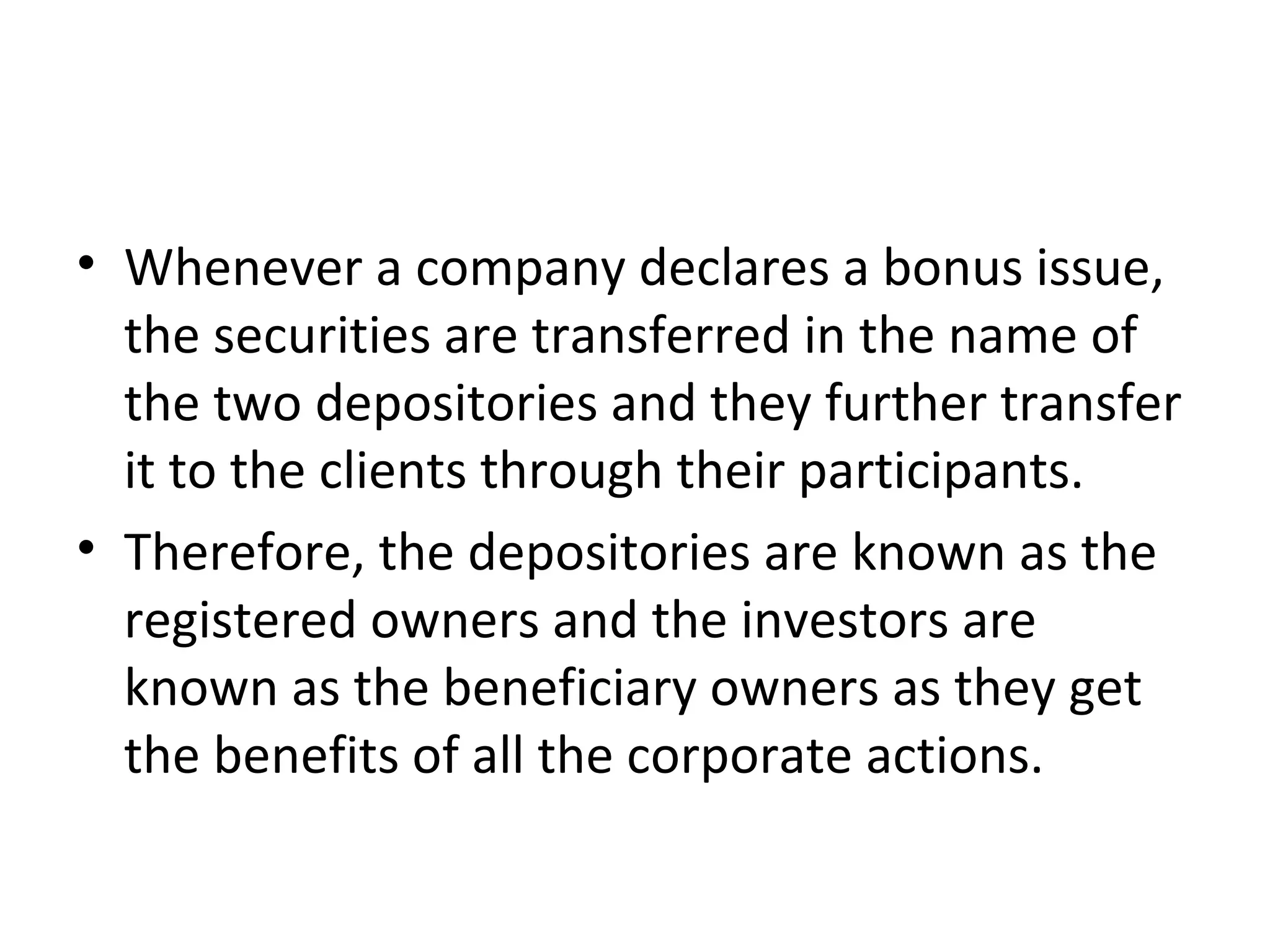 • Whenever a company declares a bonus issue,
the securities are transferred in the name of
the two depositories and they further transfer
it to the clients through their participants.
• Therefore, the depositories are known as the
registered owners and the investors are
known as the beneficiary owners as they get
the benefits of all the corporate actions.
 