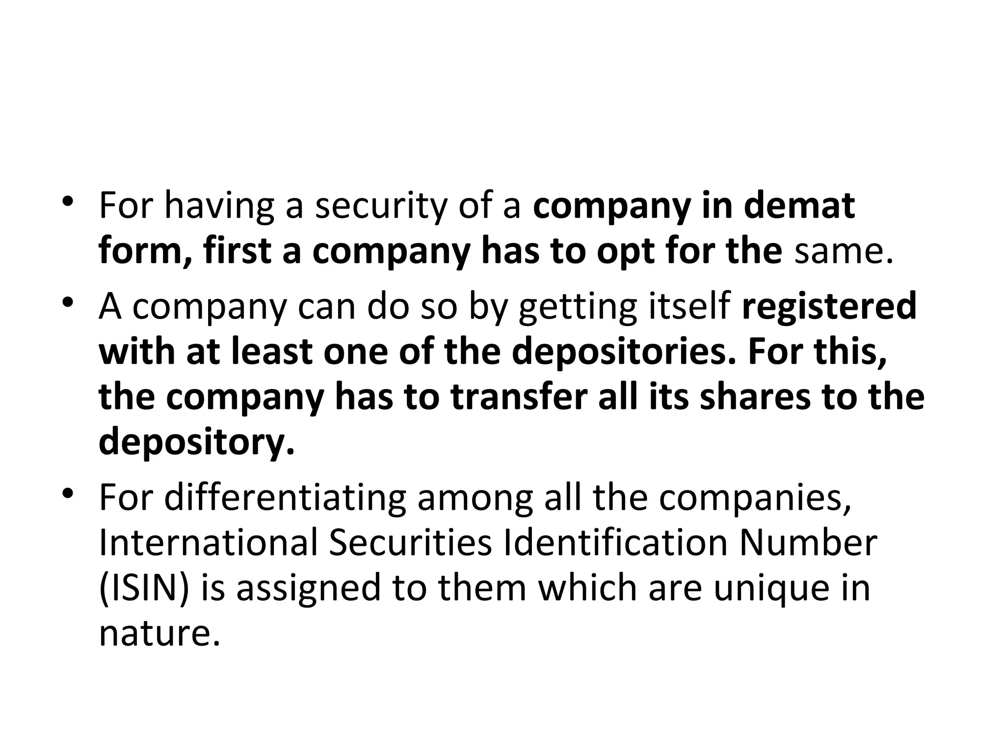 • For having a security of a company in demat
form, first a company has to opt for the same.
• A company can do so by getting itself registered
with at least one of the depositories. For this,
the company has to transfer all its shares to the
depository.
• For differentiating among all the companies,
International Securities Identification Number
(ISIN) is assigned to them which are unique in
nature.
 