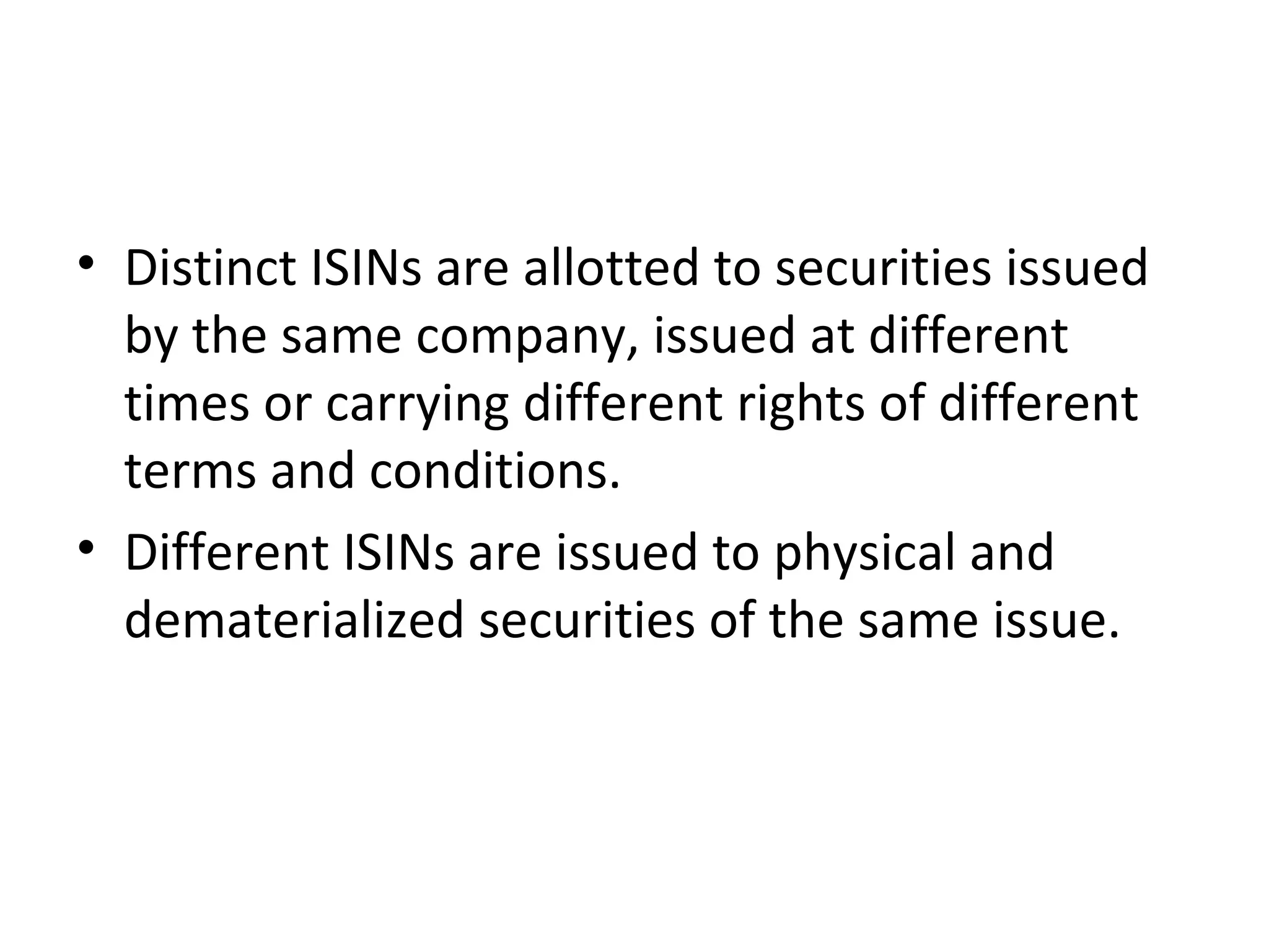 • Distinct ISINs are allotted to securities issued
by the same company, issued at different
times or carrying different rights of different
terms and conditions.
• Different ISINs are issued to physical and
dematerialized securities of the same issue.
 