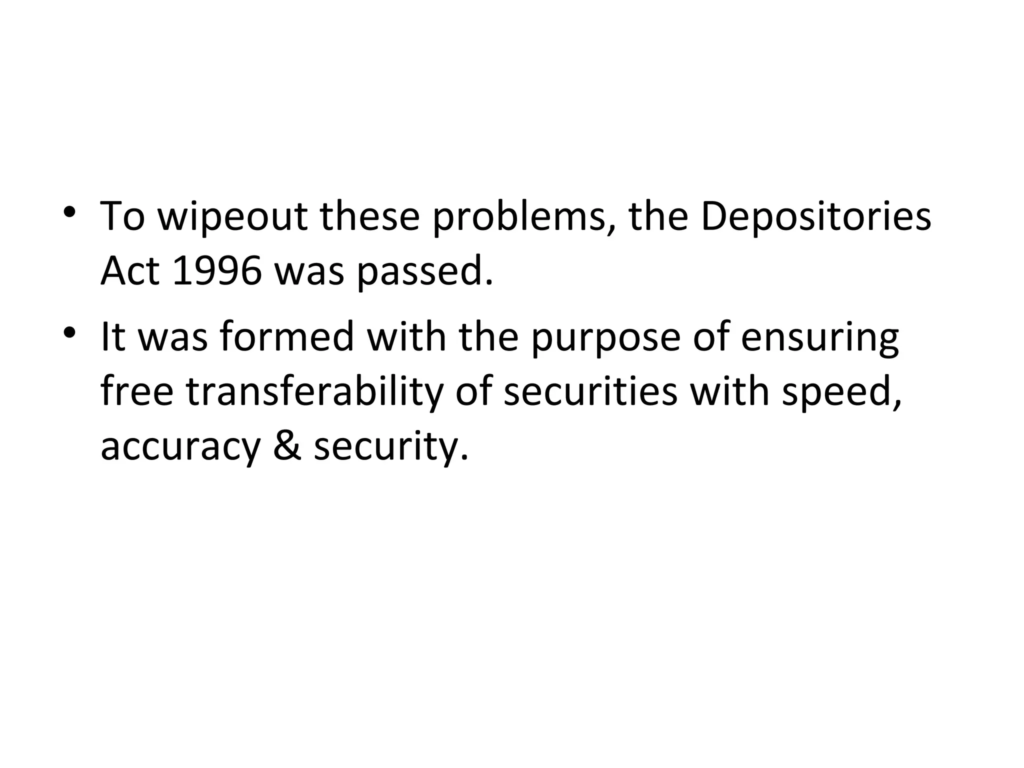 • To wipeout these problems, the Depositories
Act 1996 was passed.
• It was formed with the purpose of ensuring
free transferability of securities with speed,
accuracy & security.
 