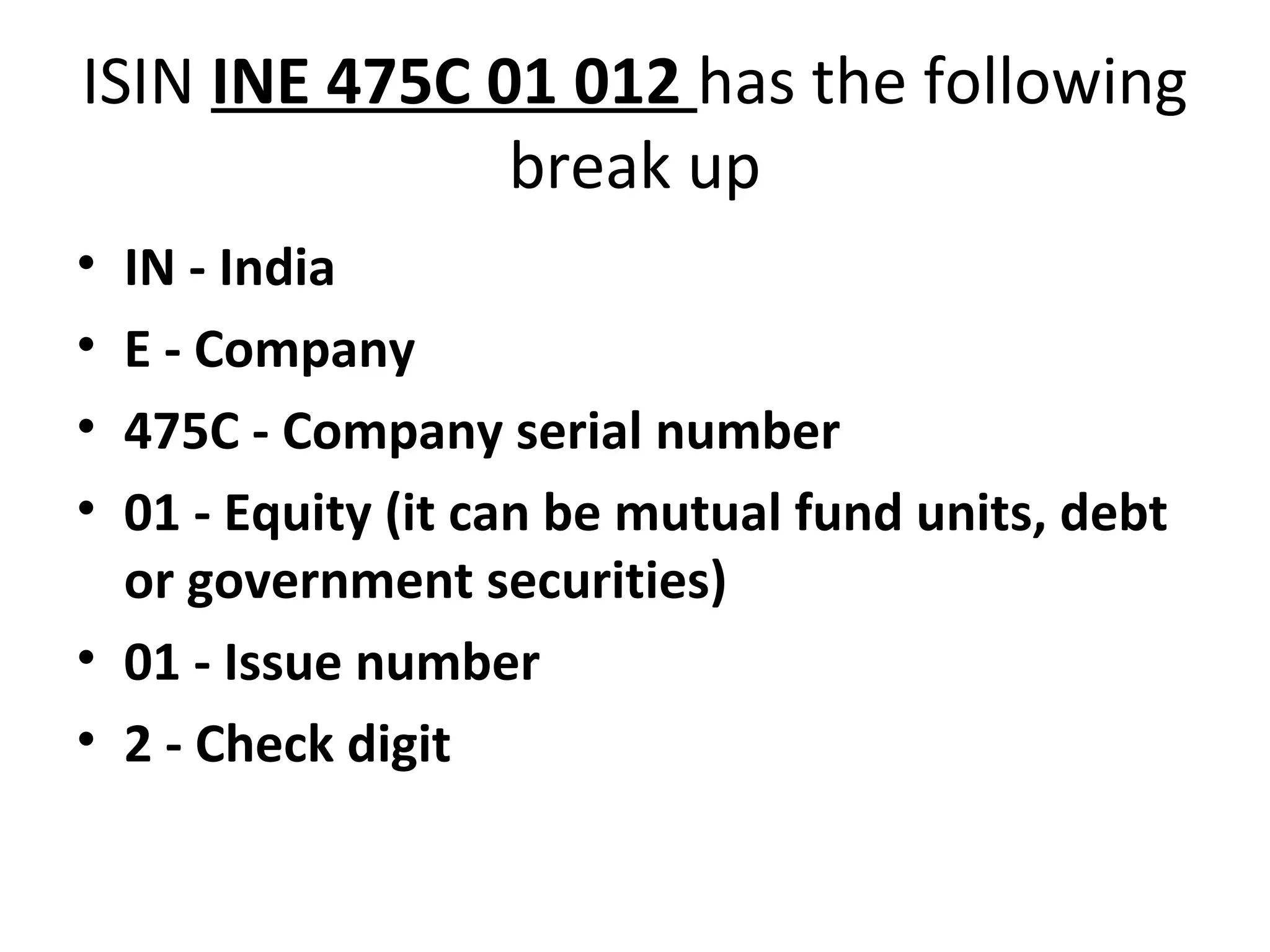 ISIN INE 475C 01 012 has the following
break up
• IN - India
• E - Company
• 475C - Company serial number
• 01 - Equity (it can be mutual fund units, debt
or government securities)
• 01 - Issue number
• 2 - Check digit
 