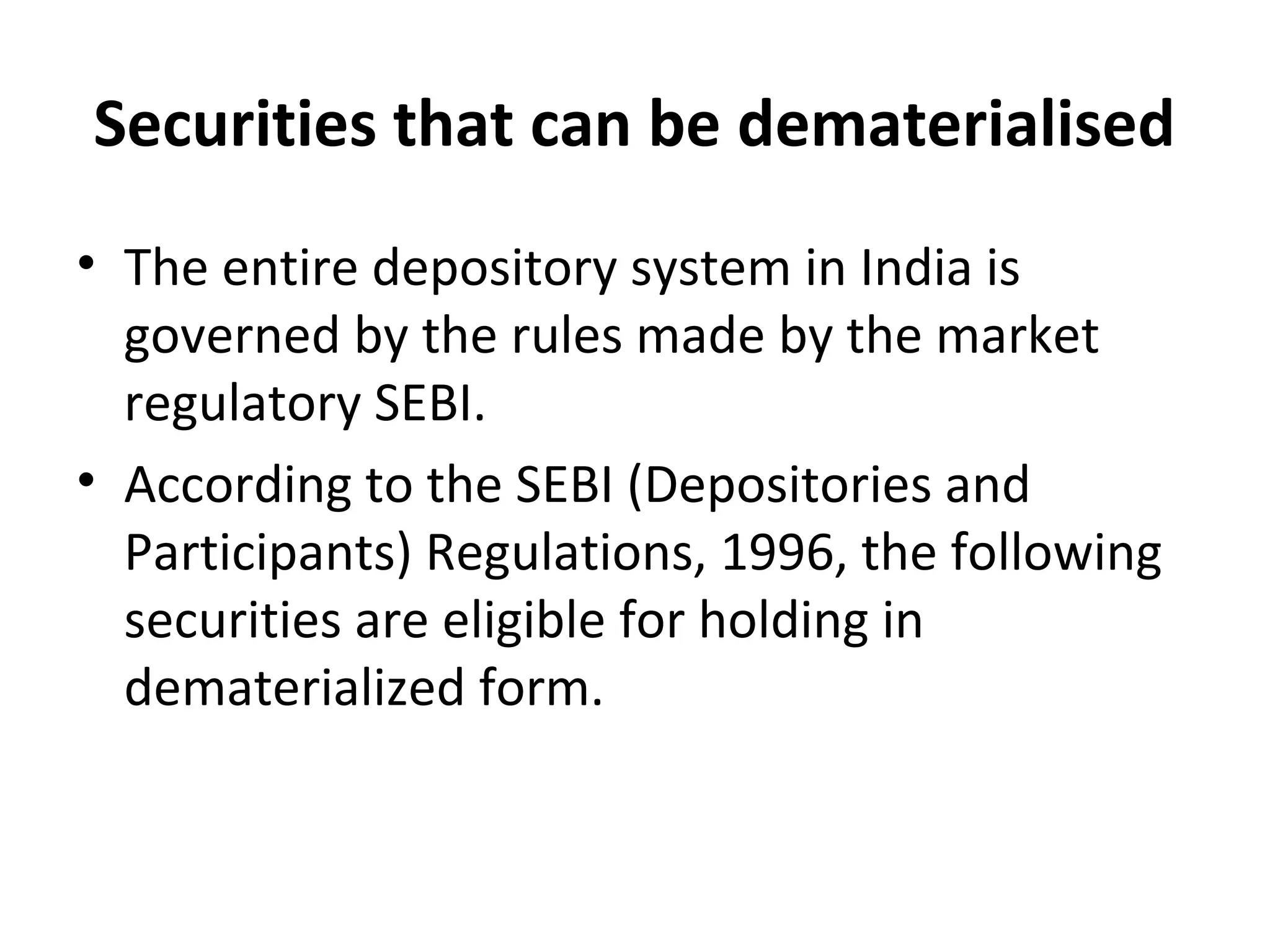 Securities that can be dematerialised
• The entire depository system in India is
governed by the rules made by the market
regulatory SEBI.
• According to the SEBI (Depositories and
Participants) Regulations, 1996, the following
securities are eligible for holding in
dematerialized form.
 