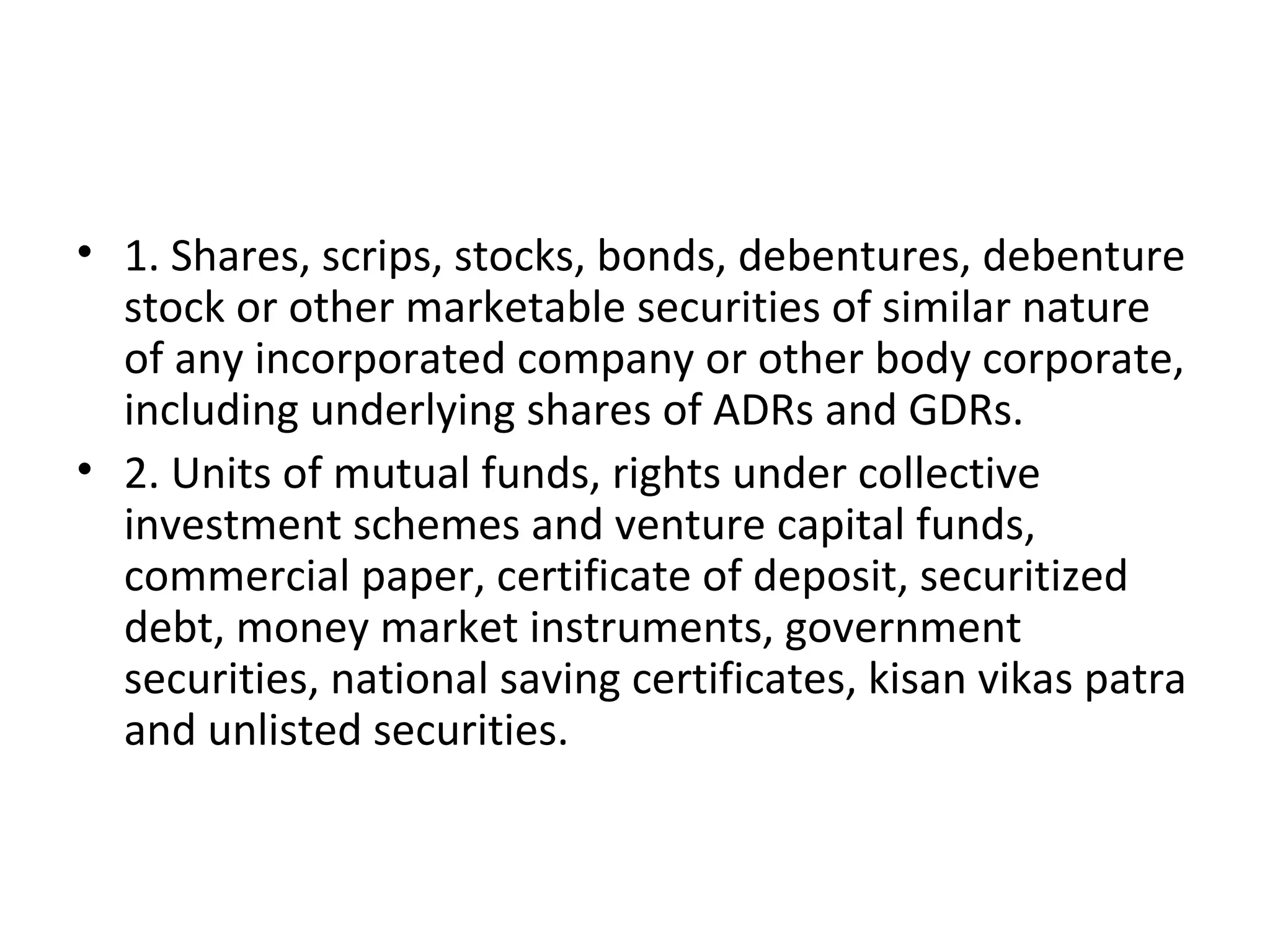 • 1. Shares, scrips, stocks, bonds, debentures, debenture
stock or other marketable securities of similar nature
of any incorporated company or other body corporate,
including underlying shares of ADRs and GDRs.
• 2. Units of mutual funds, rights under collective
investment schemes and venture capital funds,
commercial paper, certificate of deposit, securitized
debt, money market instruments, government
securities, national saving certificates, kisan vikas patra
and unlisted securities.
 