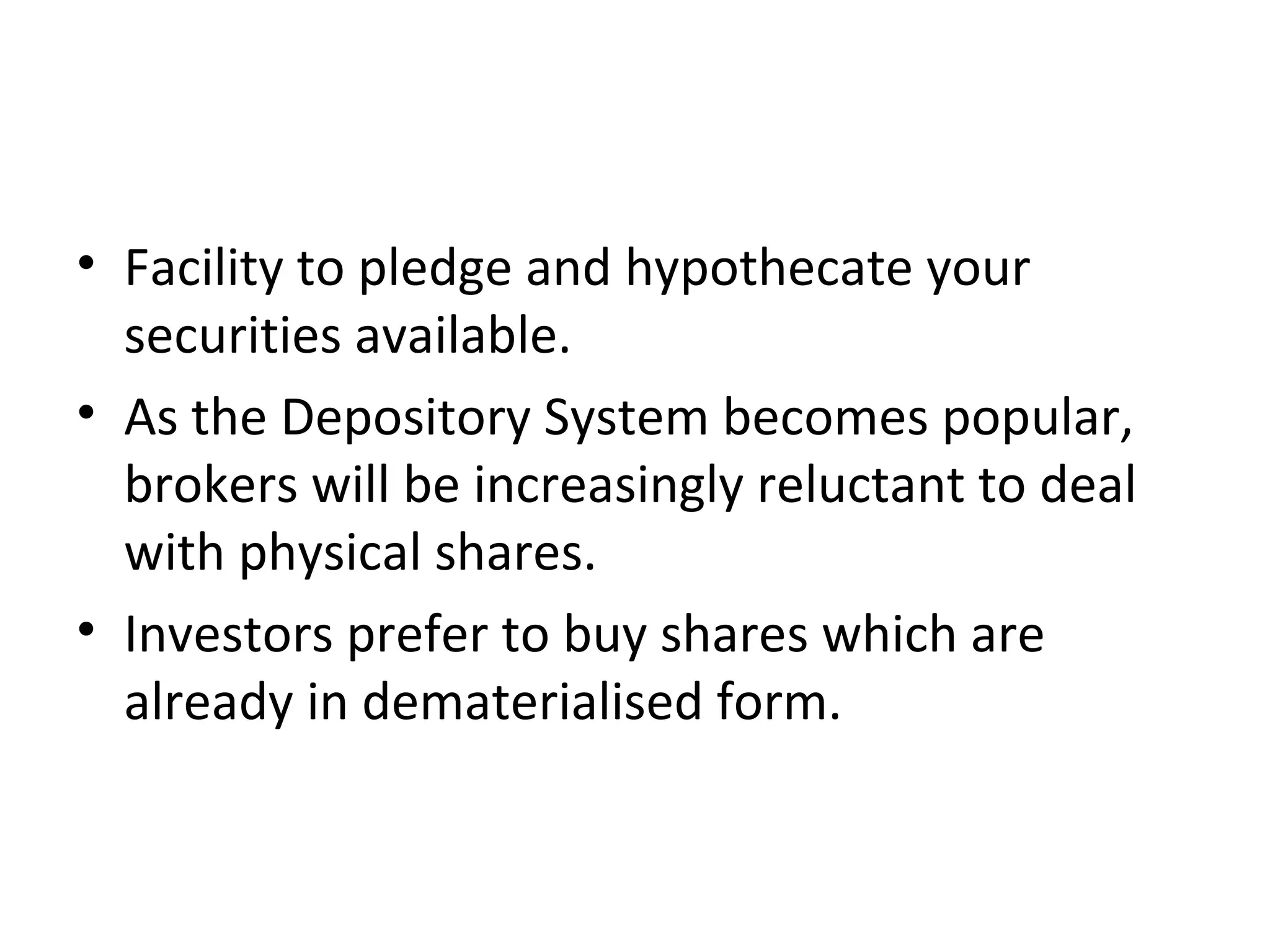 • Facility to pledge and hypothecate your
securities available.
• As the Depository System becomes popular,
brokers will be increasingly reluctant to deal
with physical shares.
• Investors prefer to buy shares which are
already in dematerialised form.
 