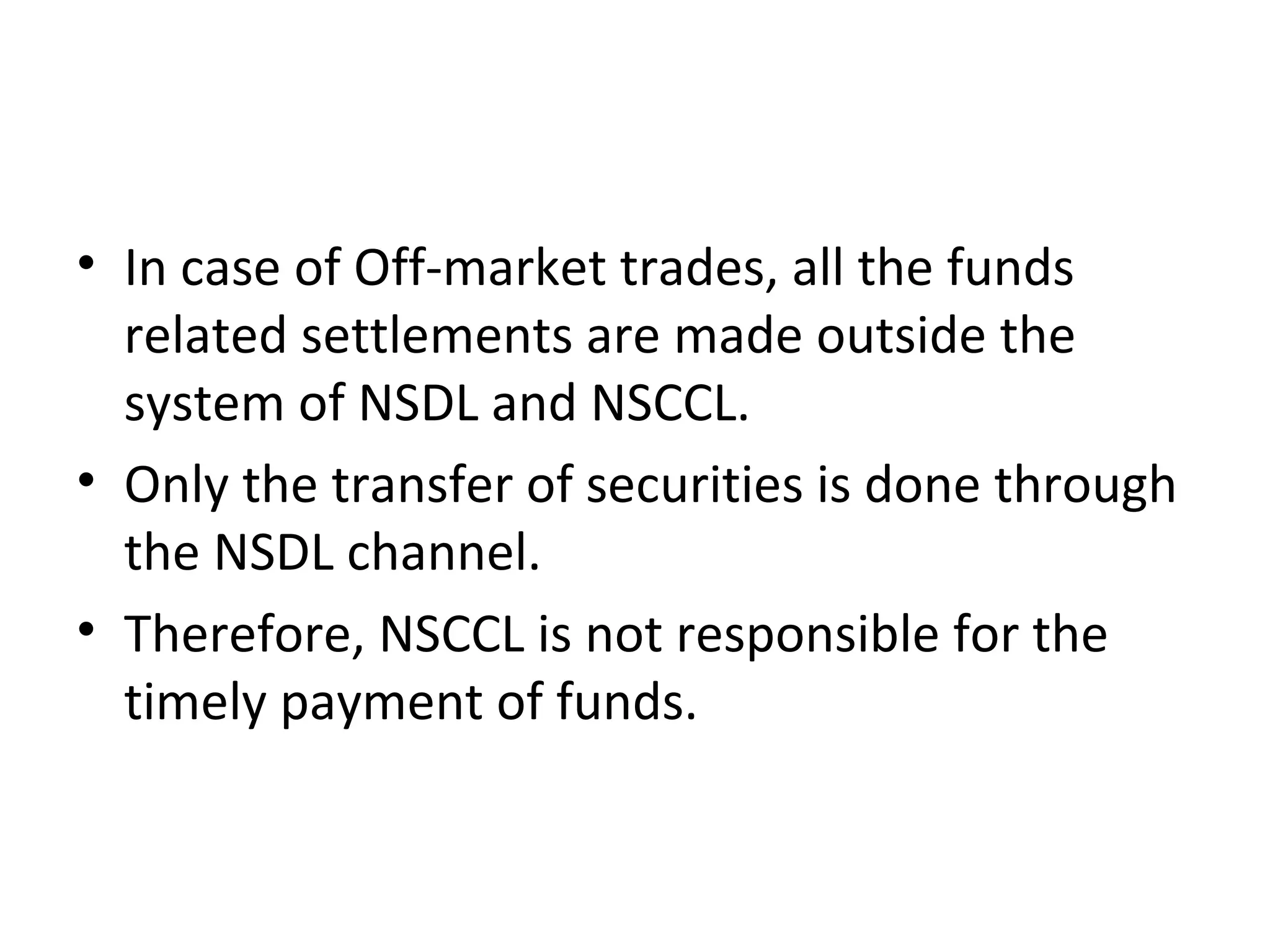 • In case of Off-market trades, all the funds
related settlements are made outside the
system of NSDL and NSCCL.
• Only the transfer of securities is done through
the NSDL channel.
• Therefore, NSCCL is not responsible for the
timely payment of funds.
 