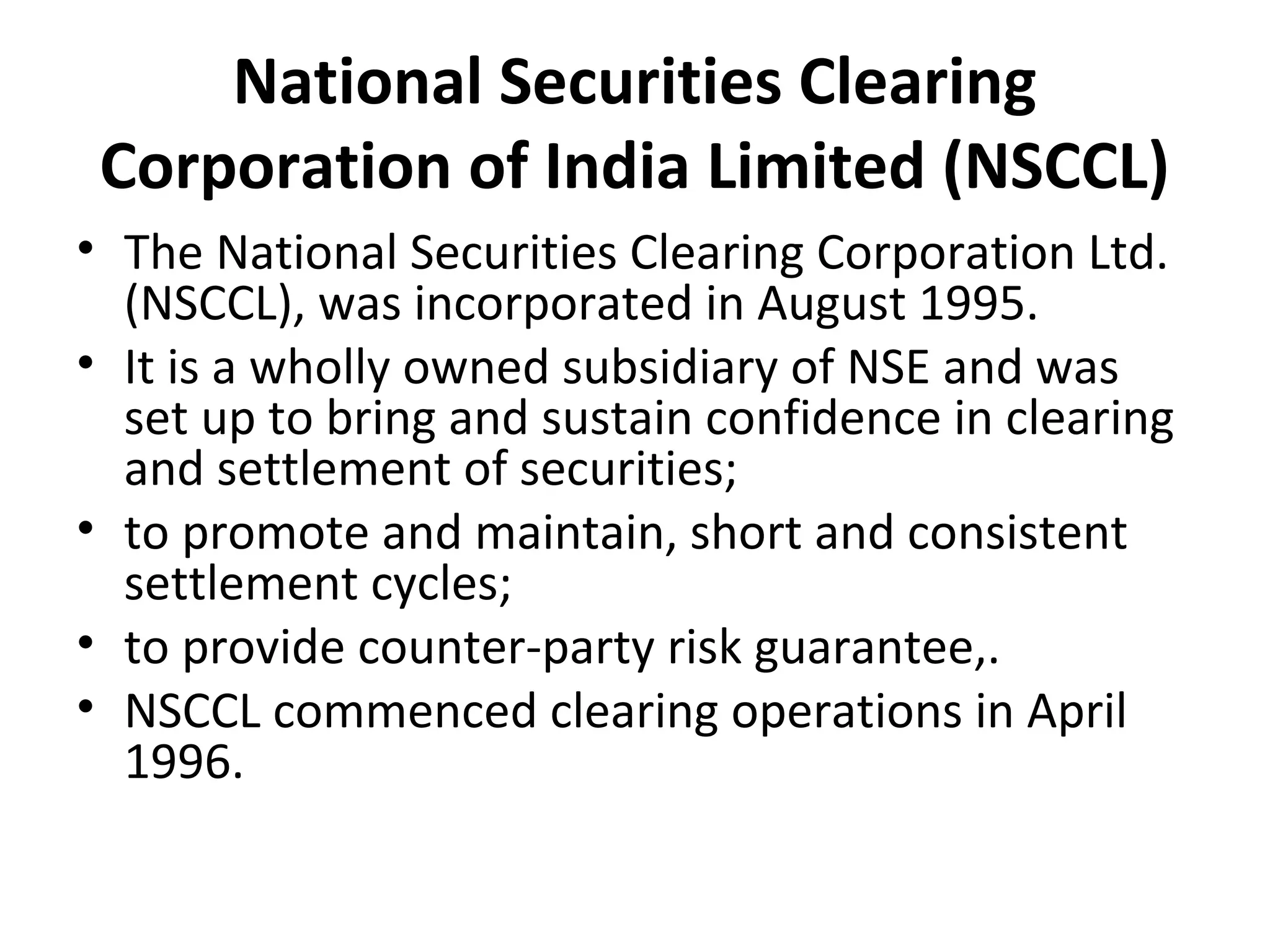 National Securities Clearing
Corporation of India Limited (NSCCL)
• The National Securities Clearing Corporation Ltd.
(NSCCL), was incorporated in August 1995.
• It is a wholly owned subsidiary of NSE and was
set up to bring and sustain confidence in clearing
and settlement of securities;
• to promote and maintain, short and consistent
settlement cycles;
• to provide counter-party risk guarantee,.
• NSCCL commenced clearing operations in April
1996.
 
