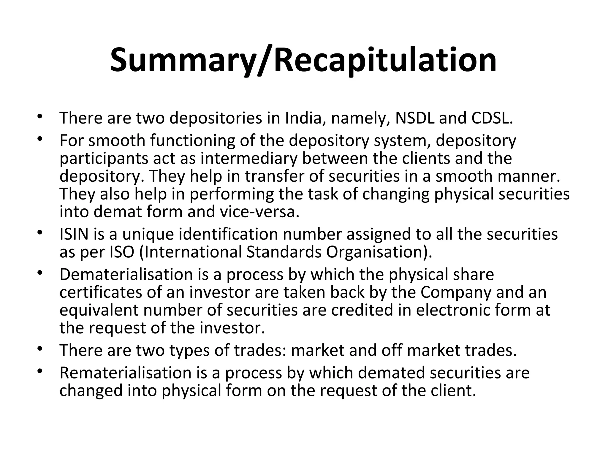 Summary/Recapitulation
• There are two depositories in India, namely, NSDL and CDSL.
• For smooth functioning of the depository system, depository
participants act as intermediary between the clients and the
depository. They help in transfer of securities in a smooth manner.
They also help in performing the task of changing physical securities
into demat form and vice-versa.
• ISIN is a unique identification number assigned to all the securities
as per ISO (International Standards Organisation).
• Dematerialisation is a process by which the physical share
certificates of an investor are taken back by the Company and an
equivalent number of securities are credited in electronic form at
the request of the investor.
• There are two types of trades: market and off market trades.
• Rematerialisation is a process by which demated securities are
changed into physical form on the request of the client.
 