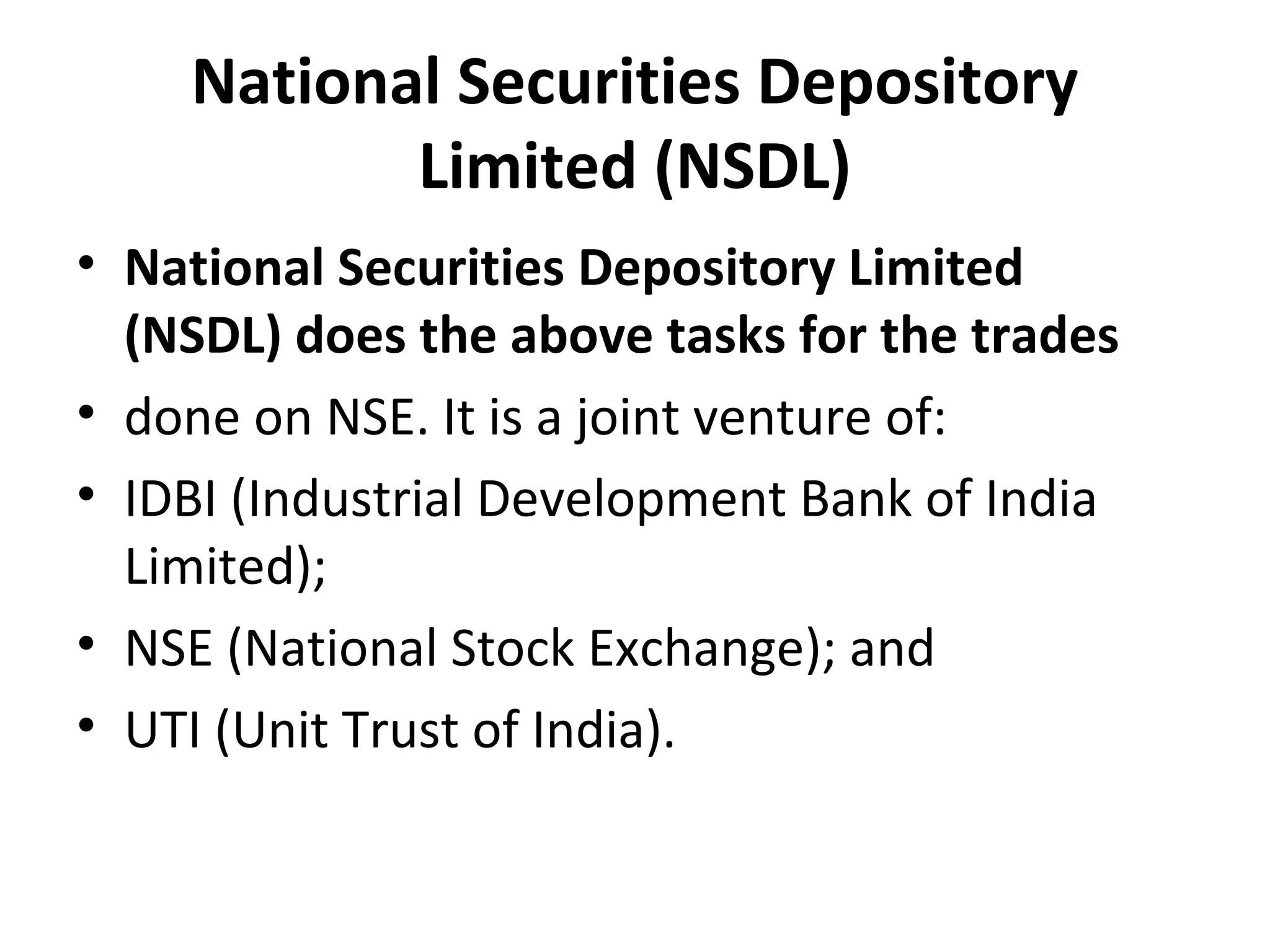 National Securities Depository
Limited (NSDL)
• National Securities Depository Limited
(NSDL) does the above tasks for the trades
• done on NSE. It is a joint venture of:
• IDBI (Industrial Development Bank of India
Limited);
• NSE (National Stock Exchange); and
• UTI (Unit Trust of India).
 