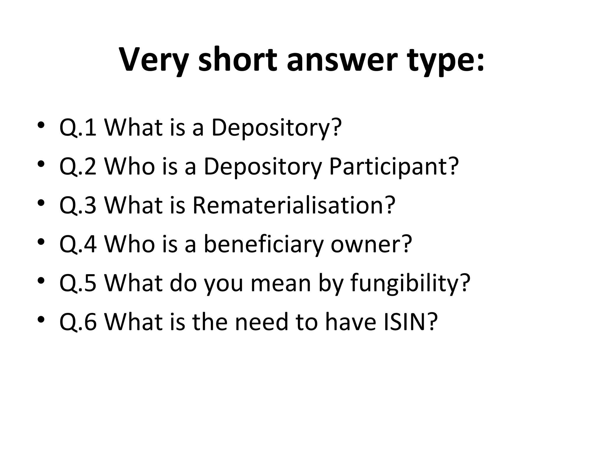Very short answer type:
• Q.1 What is a Depository?
• Q.2 Who is a Depository Participant?
• Q.3 What is Rematerialisation?
• Q.4 Who is a beneficiary owner?
• Q.5 What do you mean by fungibility?
• Q.6 What is the need to have ISIN?
 
