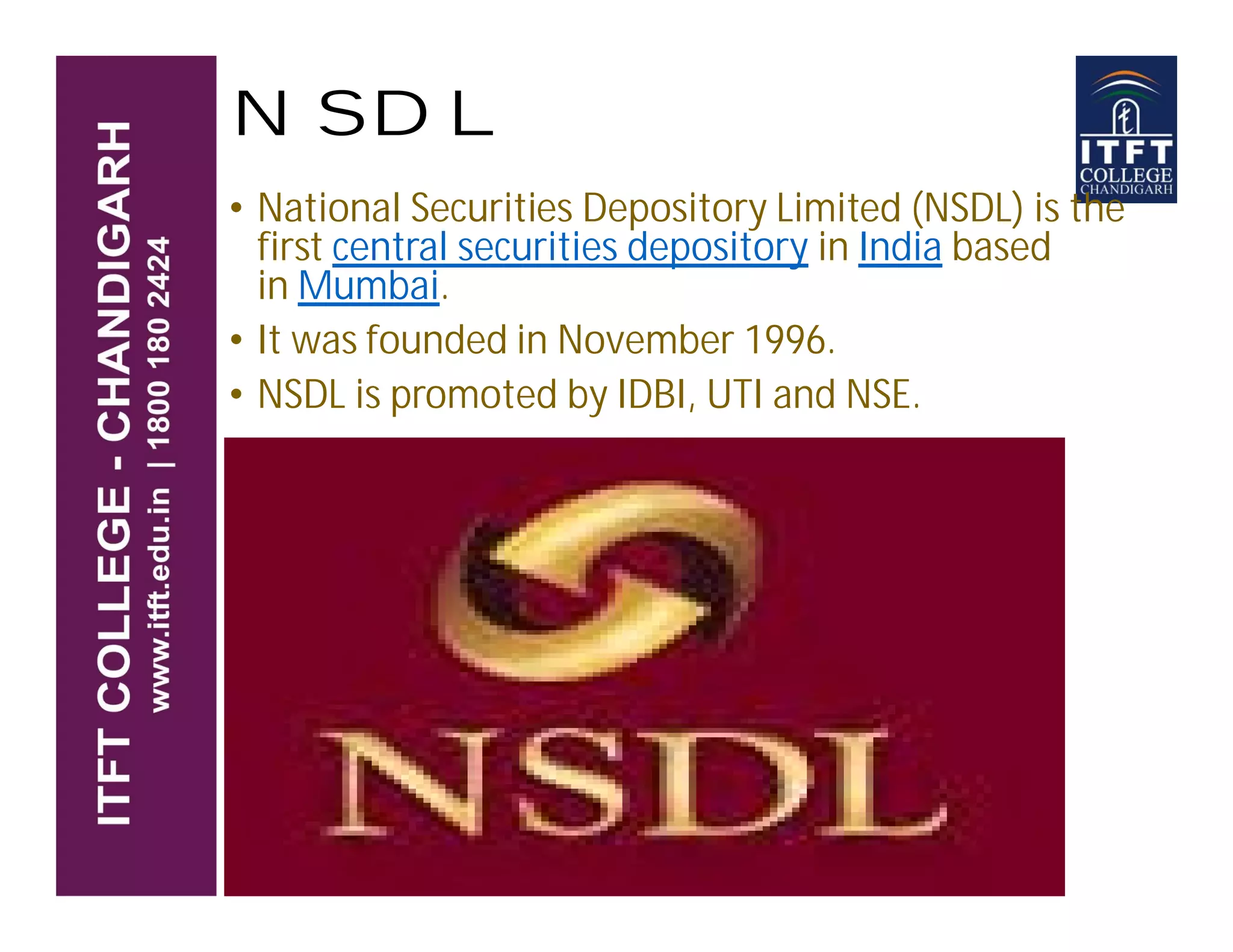 NSDL
• National Securities Depository Limited (NSDL) is the
first central securities depository in India based
in Mumbai.
• It was founded in November 1996.
• NSDL is promoted by IDBI, UTI and NSE.
 