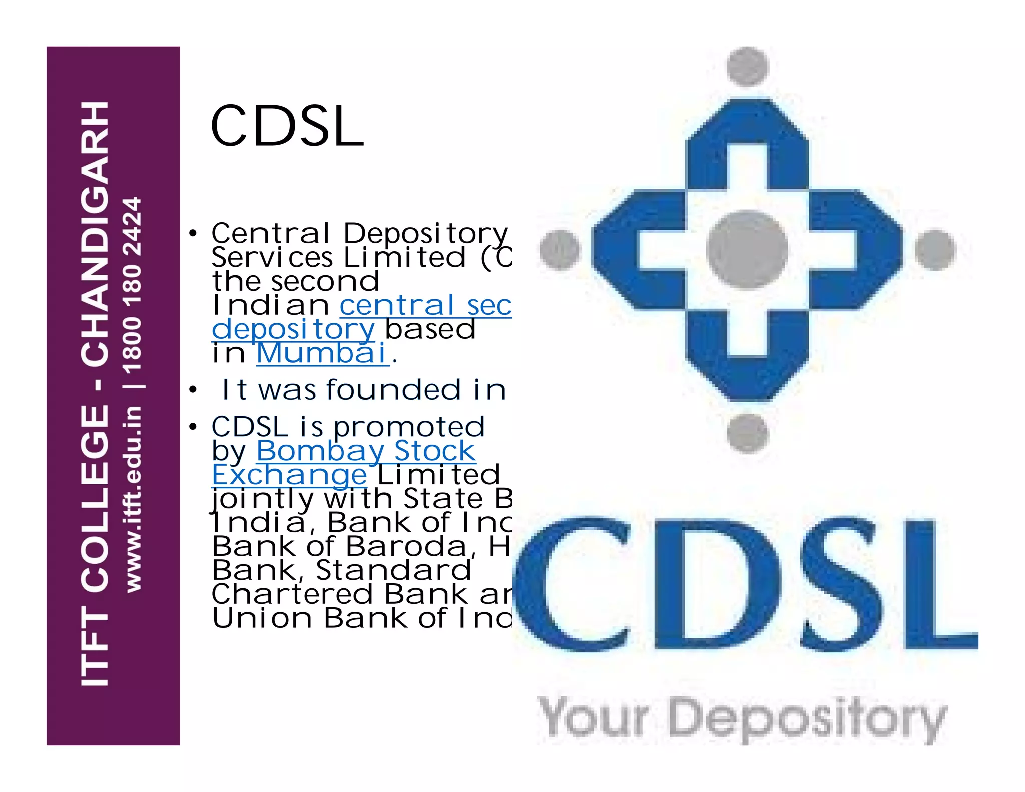 CDSL
• Central Depository
Services Limited (CDSL) is
the second
Indian central securities
depository based
in Mumbai.
• It was founded in 1999.• It was founded in 1999.
• CDSL is promoted
by Bombay Stock
Exchange Limited (BSE)
jointly with State Bank of
India, Bank of India,
Bank of Baroda, HDFC
Bank, Standard
Chartered Bank and
Union Bank of India.
 