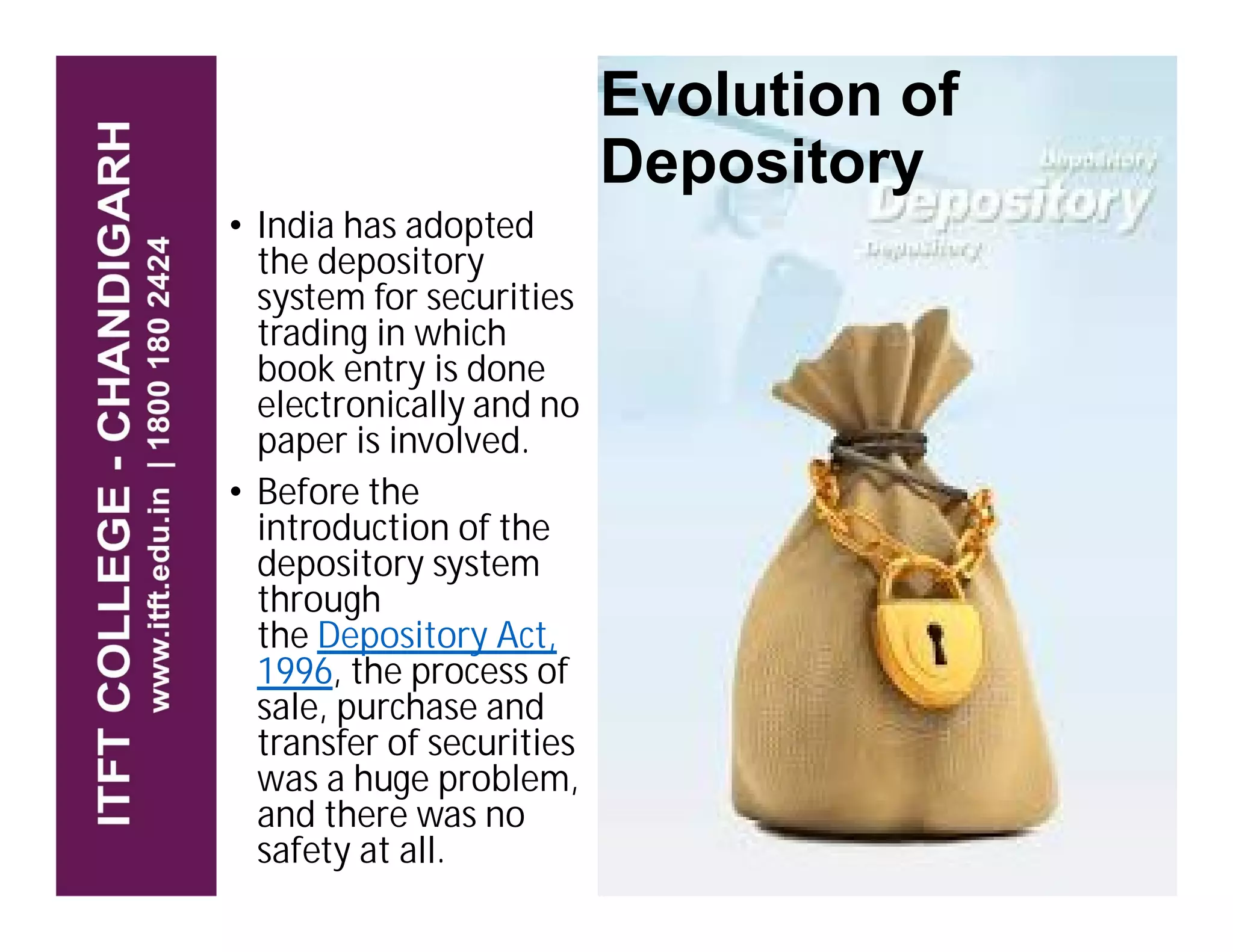 • India has adopted
the depository
system for securities
trading in which
book entry is done
electronically and no
paper is involved.
• Before the
Evolution of
Depository
• Before the
introduction of the
depository system
through
the Depository Act,
1996, the process of
sale, purchase and
transfer of securities
was a huge problem,
and there was no
safety at all.
 