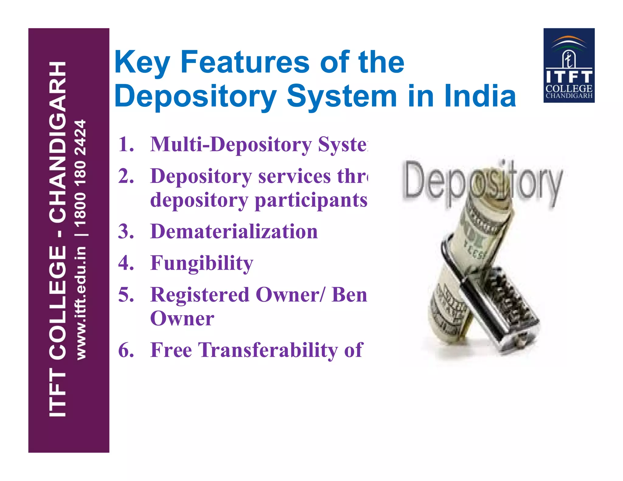 Key Features of the
Depository System in India
1. Multi-Depository System
2. Depository services through
depository participants
3. Dematerialization3. Dematerialization
4. Fungibility
5. Registered Owner/ Beneficial
Owner
6. Free Transferability of shares
 