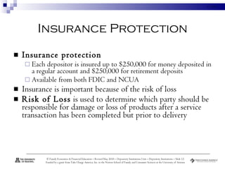 Insurance Protection Insurance protection Each depositor is insured up to $250,000 for money deposited in a regular account and $250,000 for retirement deposits  Available from both FDIC and NCUA Insurance is important because of the risk of loss  Risk of Loss  is used to determine which party should be responsible for damage or loss of products after a service transaction has been completed but prior to delivery  