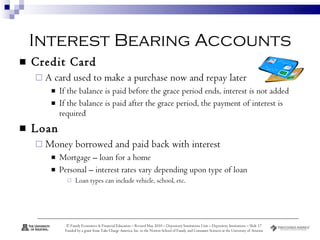 Interest Bearing Accounts Credit Card  A card used to make a purchase now and repay later  If the balance is paid before the grace period ends, interest is not added If the balance is paid after the grace period, the payment of interest is required Loan Money borrowed and paid back with interest Mortgage – loan for a home Personal – interest rates vary depending upon type of loan Loan types can include vehicle, school, etc. 