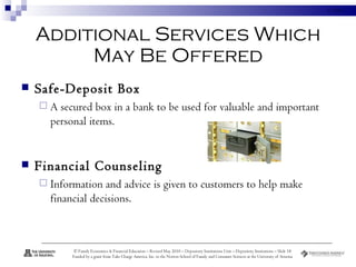 Additional Services Which May Be Offered Safe-Deposit Box A secured box in a bank to be used for valuable and important personal items. Financial Counseling Information and advice is given to customers to help make financial decisions. 