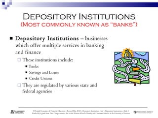 Depository Institutions (Most commonly known as “banks”) Depository Institutions  – businesses which offer multiple services in banking and finance These institutions include:  Banks  Savings and Loans Credit Unions They are regulated by various state and federal agencies  