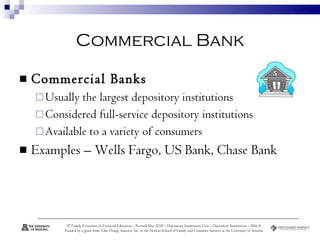 Commercial Bank Commercial Banks   Usually the largest depository institutions  Considered full-service depository institutions  Available to a variety of consumers Examples – Wells Fargo, US Bank, Chase Bank 
