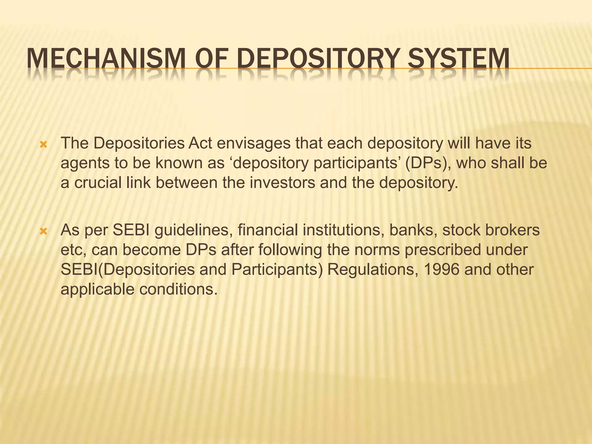MECHANISM OF DEPOSITORY SYSTEM
 The Depositories Act envisages that each depository will have its
agents to be known as ‘depository participants’ (DPs), who shall be
a crucial link between the investors and the depository.
 As per SEBI guidelines, financial institutions, banks, stock brokers
etc, can become DPs after following the norms prescribed under
SEBI(Depositories and Participants) Regulations, 1996 and other
applicable conditions.
 