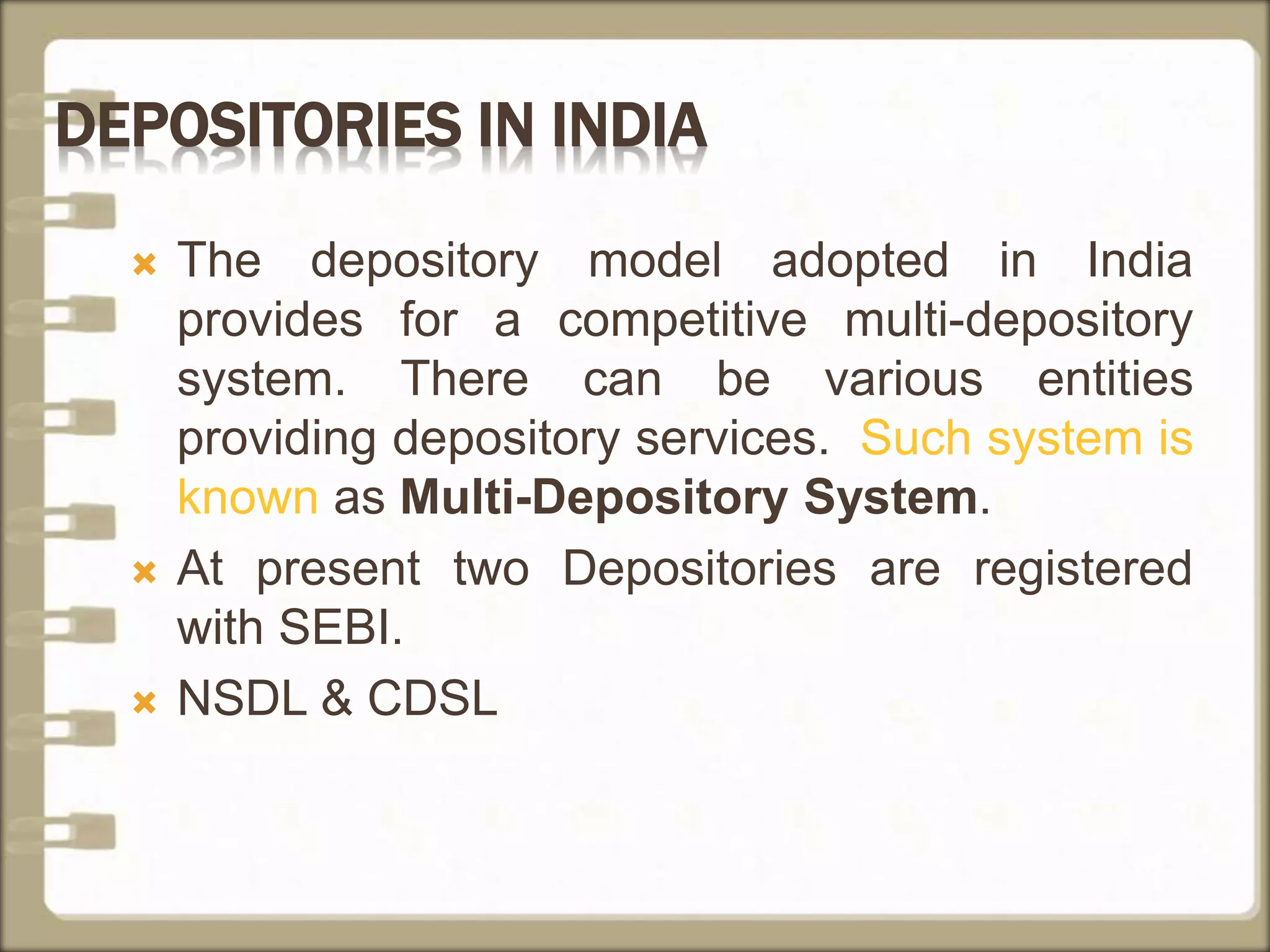 DEPOSITORIES IN INDIA
 The depository model adopted in India
provides for a competitive multi-depository
system. There can be various entities
providing depository services. Such system is
known as Multi-Depository System.
 At present two Depositories are registered
with SEBI.
 NSDL & CDSL
 