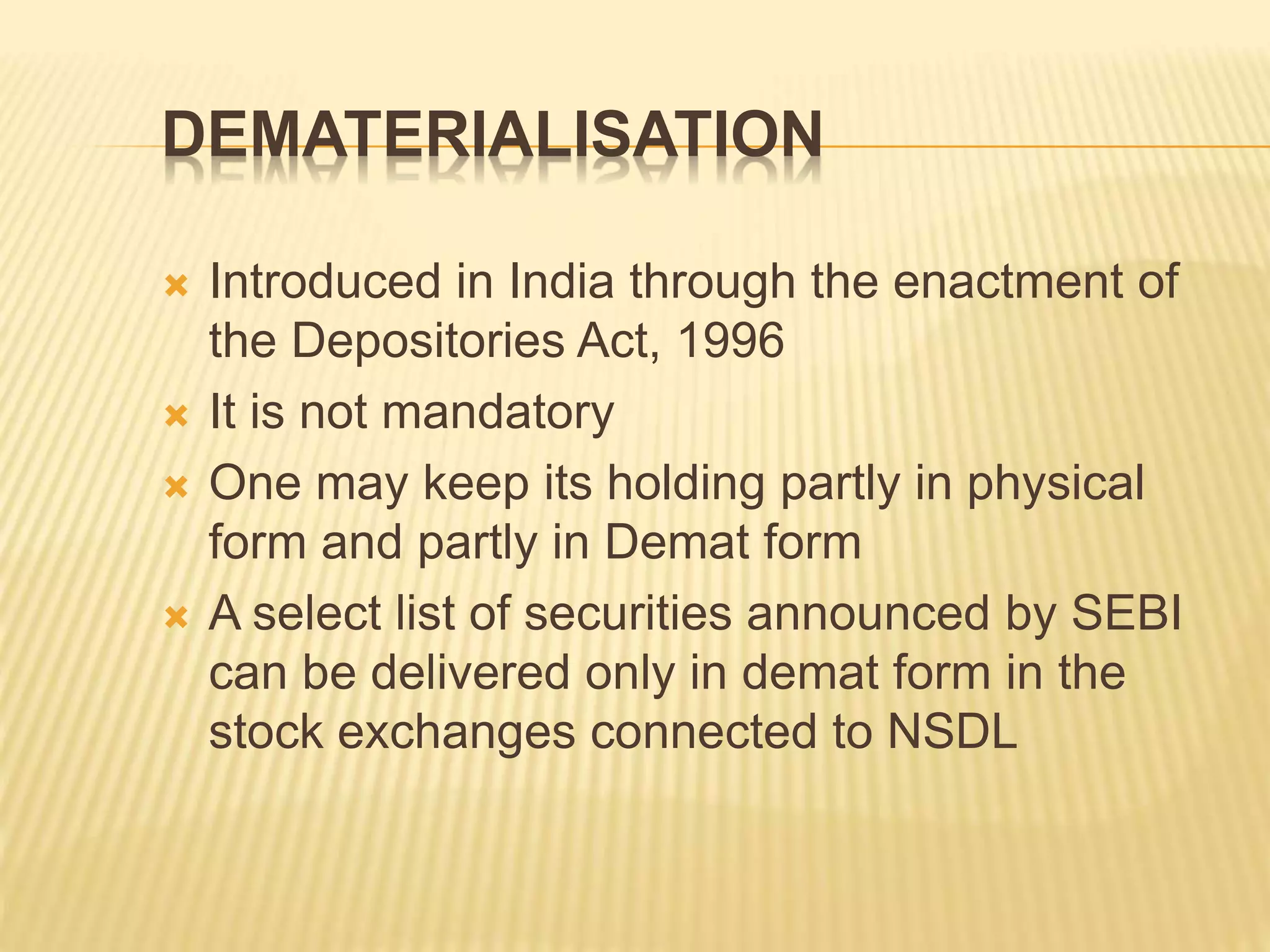 DEMATERIALISATION
 Introduced in India through the enactment of
the Depositories Act, 1996
 It is not mandatory
 One may keep its holding partly in physical
form and partly in Demat form
 A select list of securities announced by SEBI
can be delivered only in demat form in the
stock exchanges connected to NSDL
 