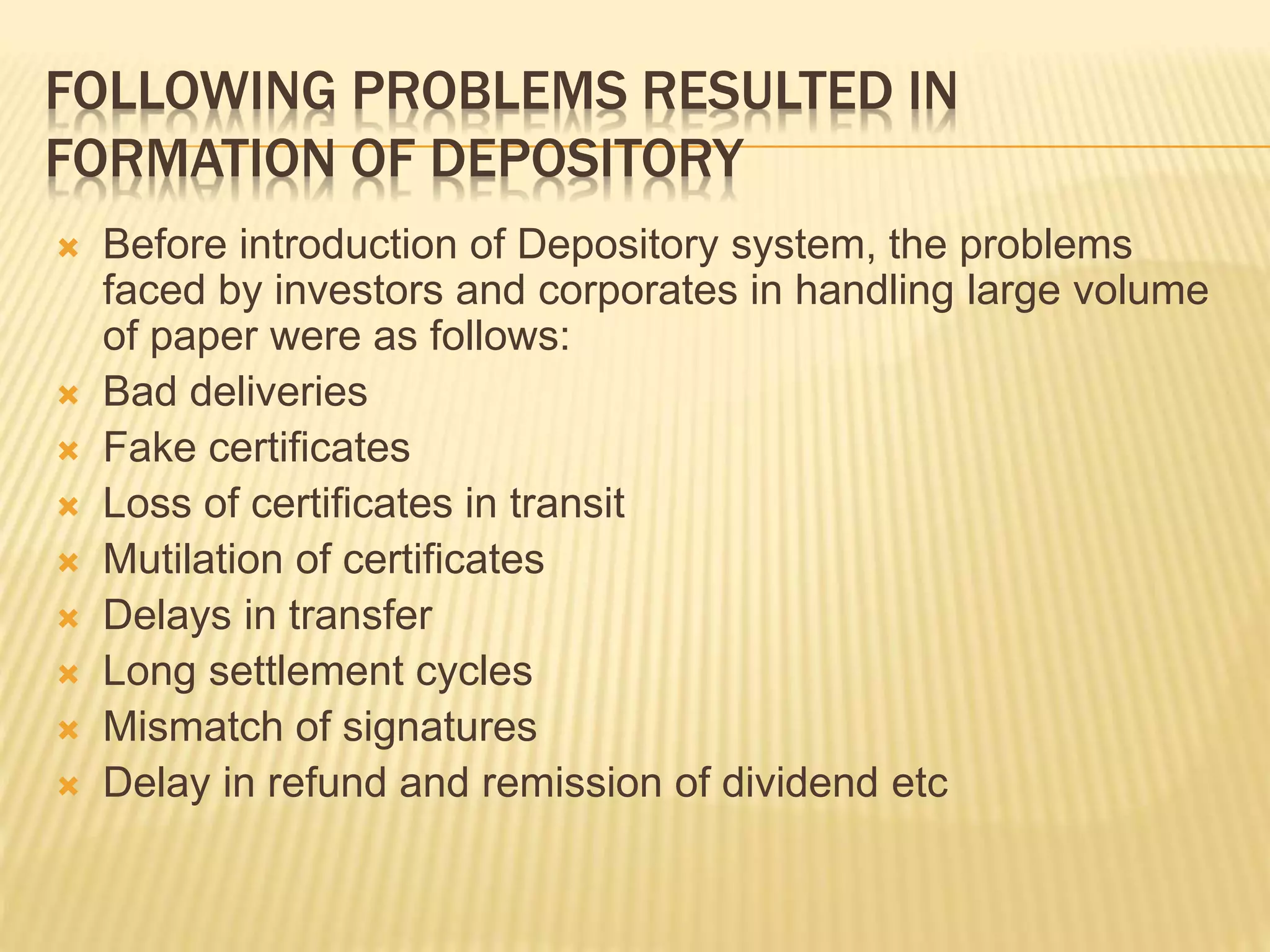 FOLLOWING PROBLEMS RESULTED IN
FORMATION OF DEPOSITORY
 Before introduction of Depository system, the problems
faced by investors and corporates in handling large volume
of paper were as follows:
 Bad deliveries
 Fake certificates
 Loss of certificates in transit
 Mutilation of certificates
 Delays in transfer
 Long settlement cycles
 Mismatch of signatures
 Delay in refund and remission of dividend etc
 