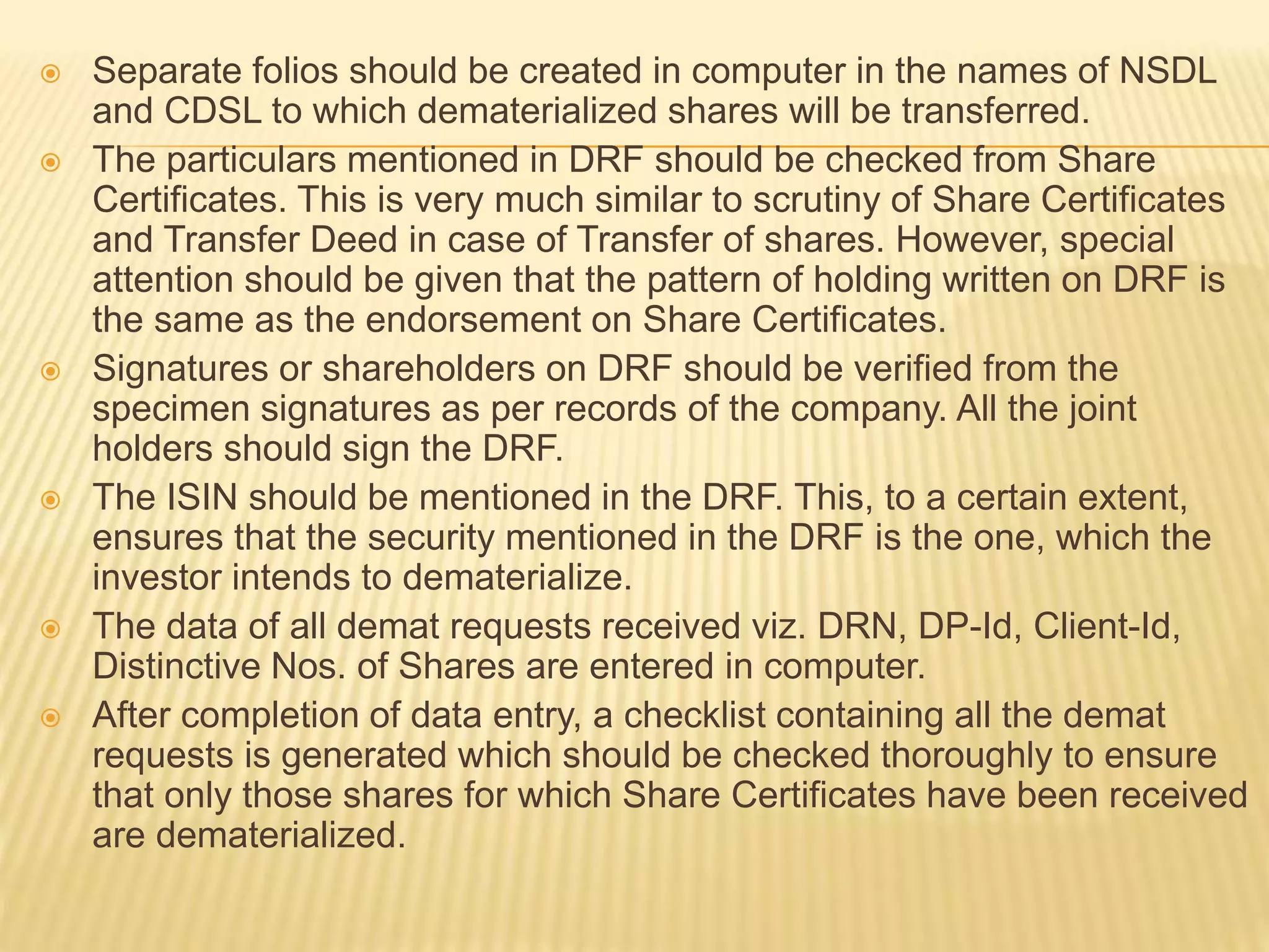  Separate folios should be created in computer in the names of NSDL
and CDSL to which dematerialized shares will be transferred.
 The particulars mentioned in DRF should be checked from Share
Certificates. This is very much similar to scrutiny of Share Certificates
and Transfer Deed in case of Transfer of shares. However, special
attention should be given that the pattern of holding written on DRF is
the same as the endorsement on Share Certificates.
 Signatures or shareholders on DRF should be verified from the
specimen signatures as per records of the company. All the joint
holders should sign the DRF.
 The ISIN should be mentioned in the DRF. This, to a certain extent,
ensures that the security mentioned in the DRF is the one, which the
investor intends to dematerialize.
 The data of all demat requests received viz. DRN, DP-Id, Client-Id,
Distinctive Nos. of Shares are entered in computer.
 After completion of data entry, a checklist containing all the demat
requests is generated which should be checked thoroughly to ensure
that only those shares for which Share Certificates have been received
are dematerialized.
 