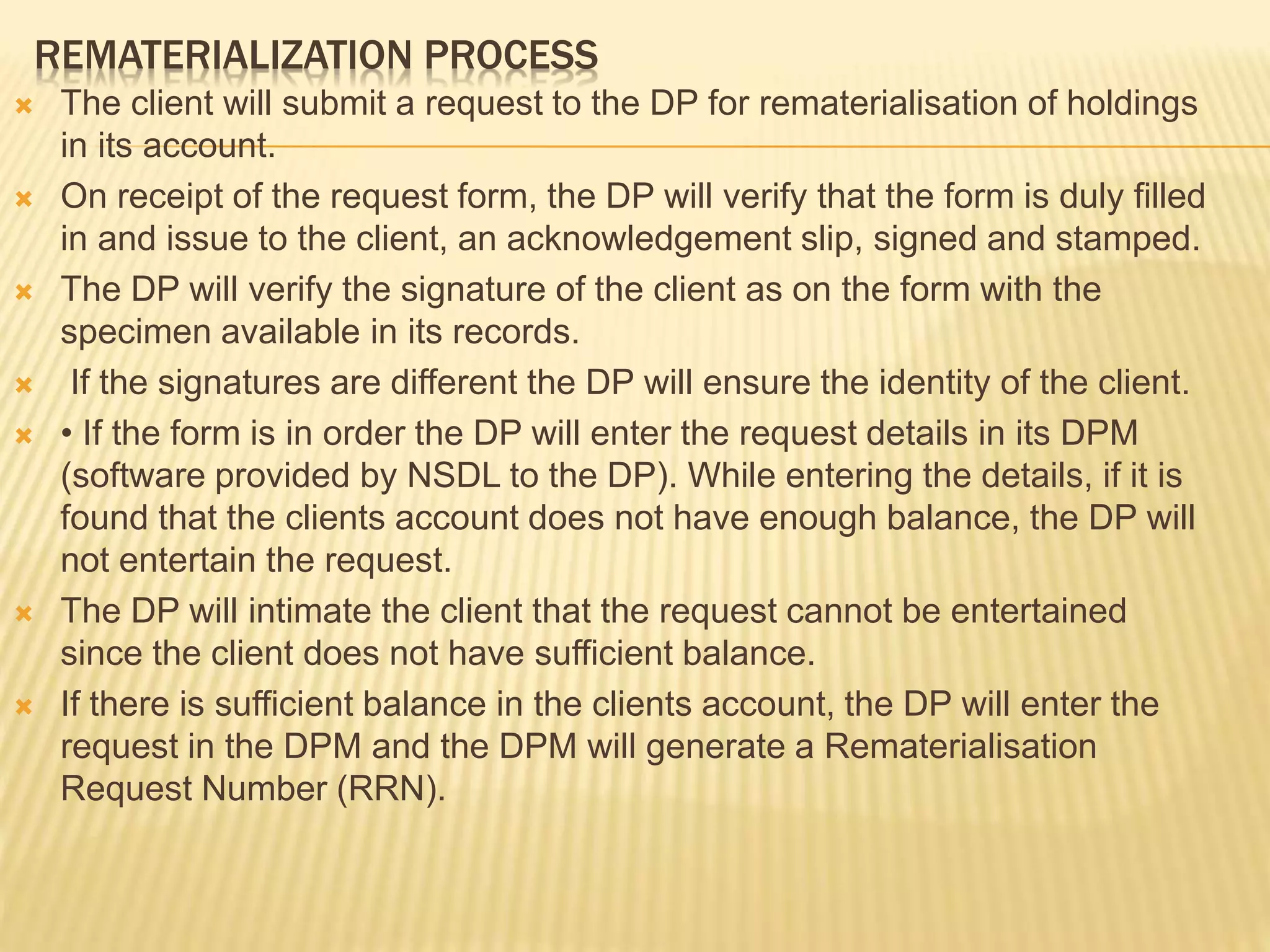 REMATERIALIZATION PROCESS
 The client will submit a request to the DP for rematerialisation of holdings
in its account.
 On receipt of the request form, the DP will verify that the form is duly filled
in and issue to the client, an acknowledgement slip, signed and stamped.
 The DP will verify the signature of the client as on the form with the
specimen available in its records.
 If the signatures are different the DP will ensure the identity of the client.
 • If the form is in order the DP will enter the request details in its DPM
(software provided by NSDL to the DP). While entering the details, if it is
found that the clients account does not have enough balance, the DP will
not entertain the request.
 The DP will intimate the client that the request cannot be entertained
since the client does not have sufficient balance.
 If there is sufficient balance in the clients account, the DP will enter the
request in the DPM and the DPM will generate a Rematerialisation
Request Number (RRN).
 