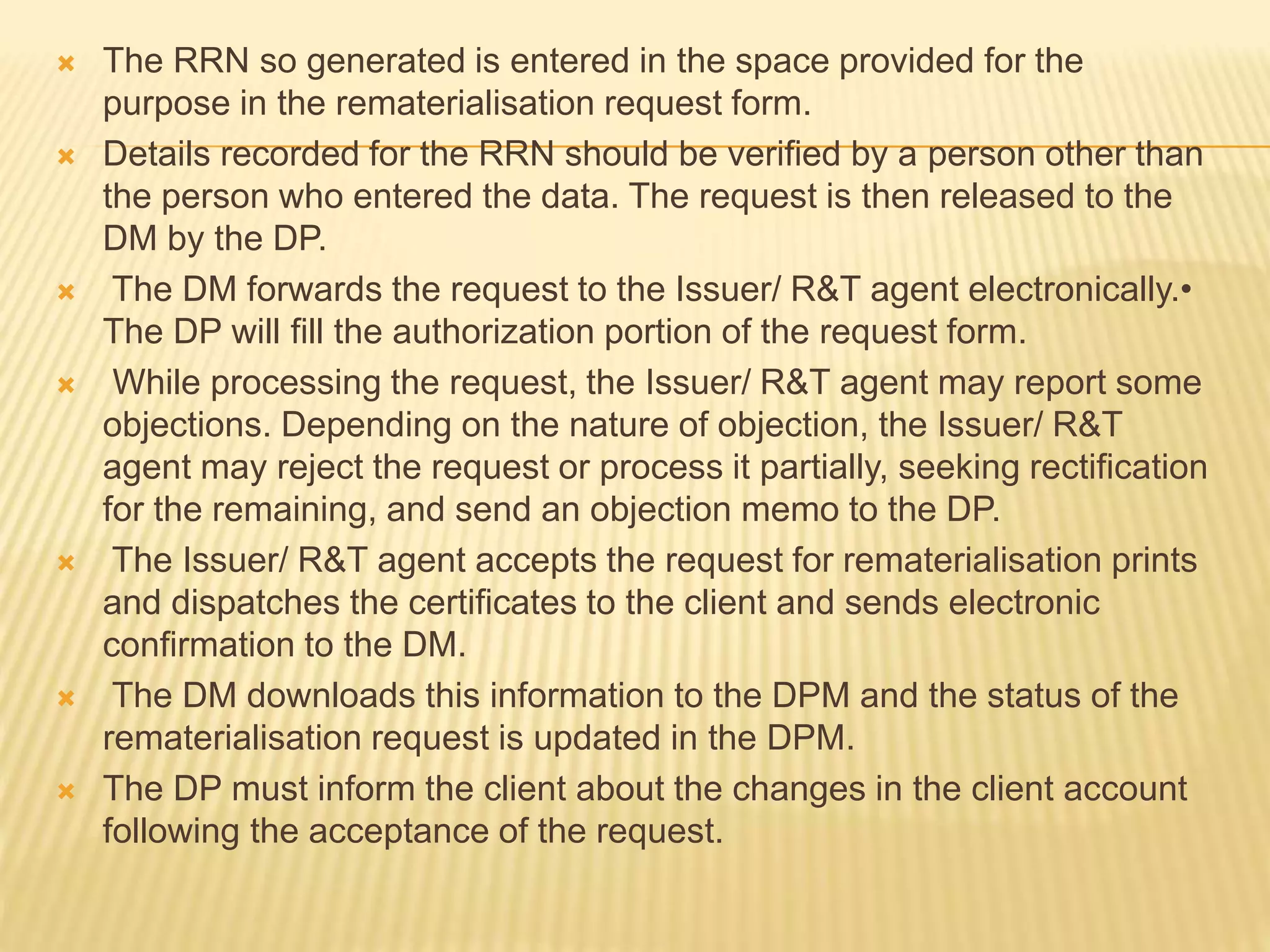  The RRN so generated is entered in the space provided for the
purpose in the rematerialisation request form.
 Details recorded for the RRN should be verified by a person other than
the person who entered the data. The request is then released to the
DM by the DP.
 The DM forwards the request to the Issuer/ R&T agent electronically.•
The DP will fill the authorization portion of the request form.
 While processing the request, the Issuer/ R&T agent may report some
objections. Depending on the nature of objection, the Issuer/ R&T
agent may reject the request or process it partially, seeking rectification
for the remaining, and send an objection memo to the DP.
 The Issuer/ R&T agent accepts the request for rematerialisation prints
and dispatches the certificates to the client and sends electronic
confirmation to the DM.
 The DM downloads this information to the DPM and the status of the
rematerialisation request is updated in the DPM.
 The DP must inform the client about the changes in the client account
following the acceptance of the request.
 