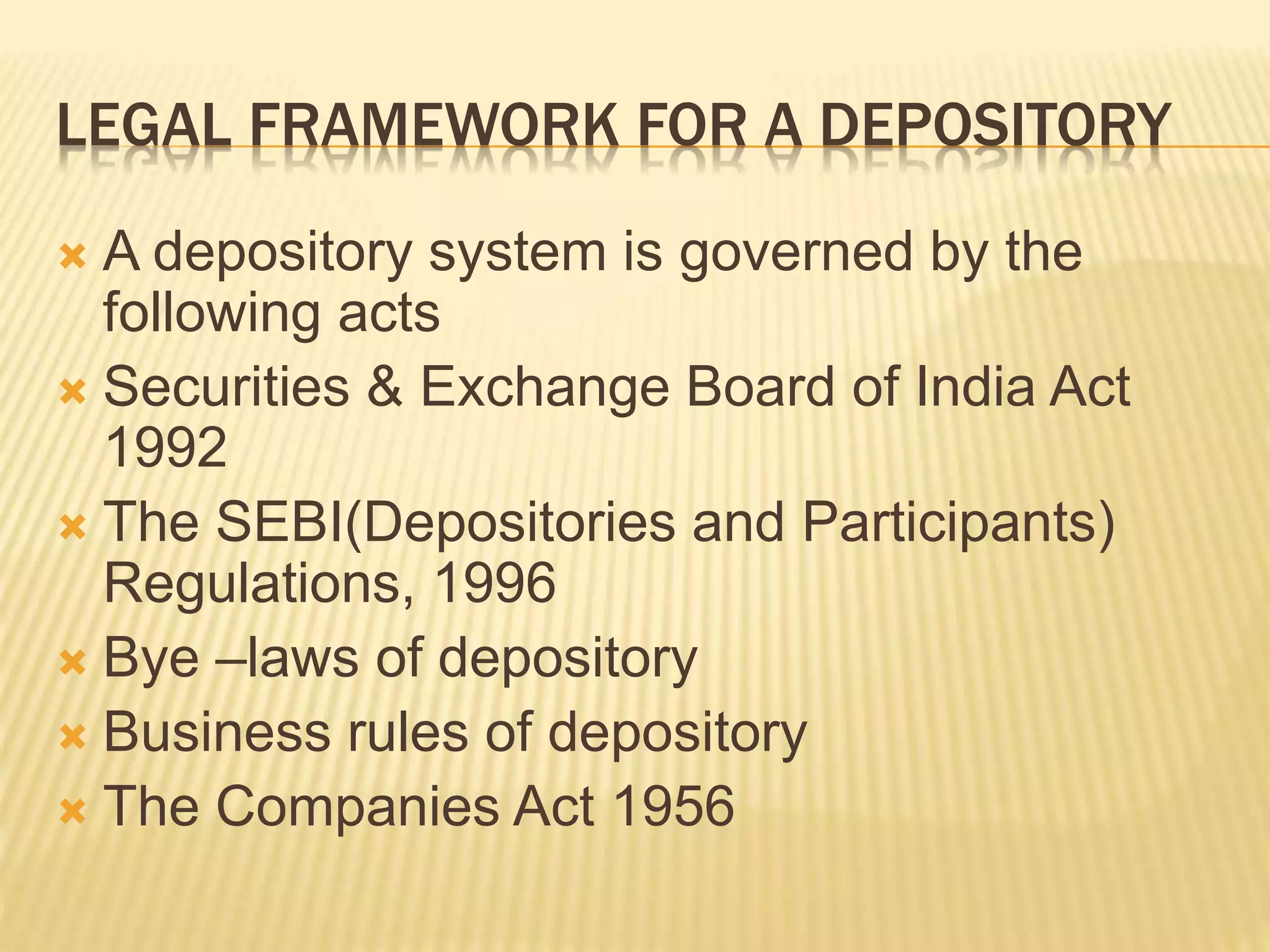 LEGAL FRAMEWORK FOR A DEPOSITORY
 A depository system is governed by the
following acts
 Securities & Exchange Board of India Act
1992
 The SEBI(Depositories and Participants)
Regulations, 1996
 Bye –laws of depository
 Business rules of depository
 The Companies Act 1956
 
