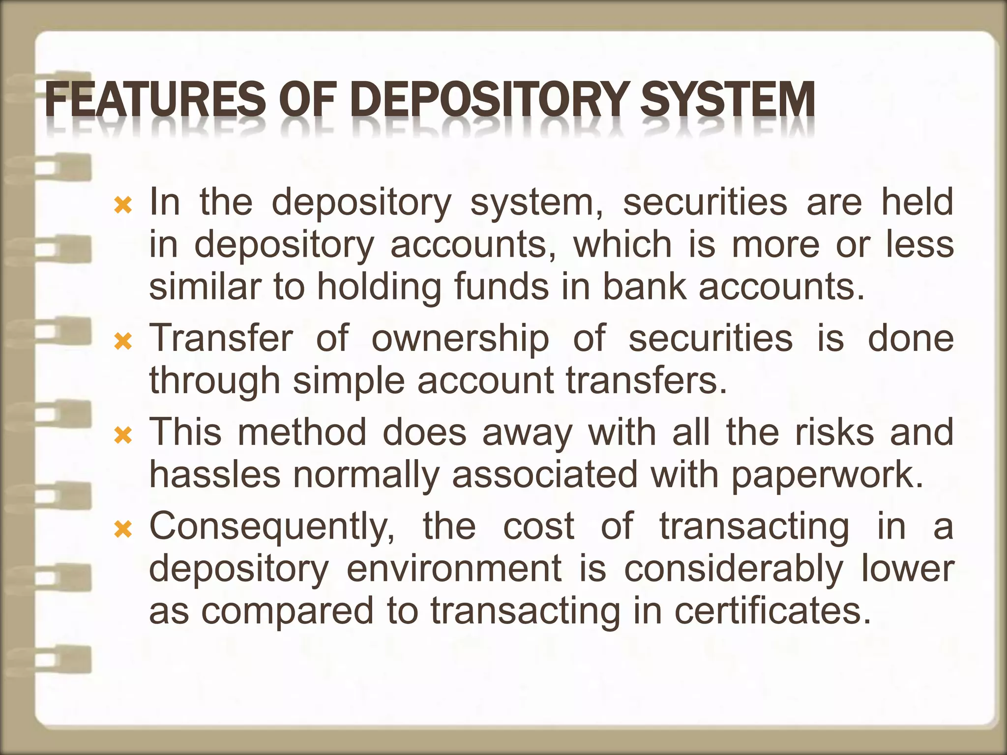 FEATURES OF DEPOSITORY SYSTEM
 In the depository system, securities are held
in depository accounts, which is more or less
similar to holding funds in bank accounts.
 Transfer of ownership of securities is done
through simple account transfers.
 This method does away with all the risks and
hassles normally associated with paperwork.
 Consequently, the cost of transacting in a
depository environment is considerably lower
as compared to transacting in certificates.
 