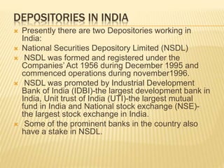 DEPOSITORIES IN INDIA
 Presently there are two Depositories working in
India:
 National Securities Depository Limited (NSDL)
 NSDL was formed and registered under the
Companies’ Act 1956 during December 1995 and
commenced operations during november1996.
 NSDL was promoted by Industrial Development
Bank of India (IDBI)-the largest development bank in
India, Unit trust of India (UTI)-the largest mutual
fund in India and National stock exchange (NSE)-
the largest stock exchange in India.
 Some of the prominent banks in the country also
have a stake in NSDL.
 