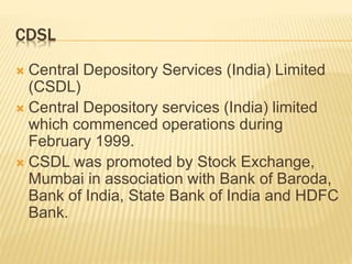 CDSL
 Central Depository Services (India) Limited
(CSDL)
 Central Depository services (India) limited
which commenced operations during
February 1999.
 CSDL was promoted by Stock Exchange,
Mumbai in association with Bank of Baroda,
Bank of India, State Bank of India and HDFC
Bank.
 