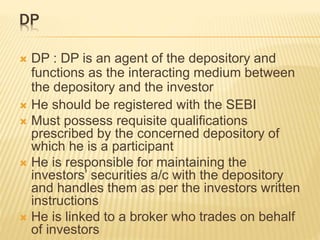 DP
 DP : DP is an agent of the depository and
functions as the interacting medium between
the depository and the investor
 He should be registered with the SEBI
 Must possess requisite qualifications
prescribed by the concerned depository of
which he is a participant
 He is responsible for maintaining the
investors’ securities a/c with the depository
and handles them as per the investors written
instructions
 He is linked to a broker who trades on behalf
of investors
 