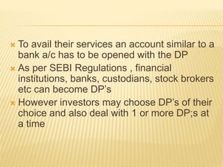  To avail their services an account similar to a
bank a/c has to be opened with the DP
 As per SEBI Regulations , financial
institutions, banks, custodians, stock brokers
etc can become DP’s
 However investors may choose DP’s of their
choice and also deal with 1 or more DP;s at
a time
 