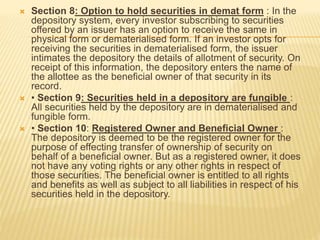  Section 8: Option to hold securities in demat form : In the
depository system, every investor subscribing to securities
offered by an issuer has an option to receive the same in
physical form or dematerialised form. If an investor opts for
receiving the securities in dematerialised form, the issuer
intimates the depository the details of allotment of security. On
receipt of this information, the depository enters the name of
the allottee as the beneficial owner of that security in its
record.
 • Section 9: Securities held in a depository are fungible :
All securities held by the depository are in dematerialised and
fungible form.
 • Section 10: Registered Owner and Beneficial Owner :
The depository is deemed to be the registered owner for the
purpose of effecting transfer of ownership of security on
behalf of a beneficial owner. But as a registered owner, it does
not have any voting rights or any other rights in respect of
those securities. The beneficial owner is entitled to all rights
and benefits as well as subject to all liabilities in respect of his
securities held in the depository.
 