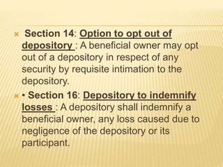  Section 14: Option to opt out of
depository : A beneficial owner may opt
out of a depository in respect of any
security by requisite intimation to the
depository.
 • Section 16: Depository to indemnify
losses : A depository shall indemnify a
beneficial owner, any loss caused due to
negligence of the depository or its
participant.
 