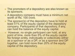  The promoters of a depository are also known as
its sponsors.
 A depository company must have a minimum net
worth of Rs. 100 crore.
 The sponsor(s) of the depository have to hold at
least 51% of the equity capital of the depository
company. Participants of that depository, if any,
can hold the balance of the equity capital.
 However, no single participant can hold, at any
point of time, more than 5% of the equity capital.
No foreign entity, individually or collectively either
as a sponsor or as a DP, or as a sponsor and DP
together, can hold more than 20% of the equity
capital of the depository.
 