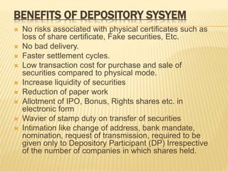 BENEFITS OF DEPOSITORY SYSYEM
 No risks associated with physical certificates such as
loss of share certificate, Fake securities, Etc.
 No bad delivery.
 Faster settlement cycles.
 Low transaction cost for purchase and sale of
securities compared to physical mode.
 Increase liquidity of securities
 Reduction of paper work
 Allotment of IPO, Bonus, Rights shares etc. in
electronic form
 Wavier of stamp duty on transfer of securities
 Intimation like change of address, bank mandate,
nomination, request of transmission, required to be
given only to Depository Participant (DP) Irrespective
of the number of companies in which shares held.
 
