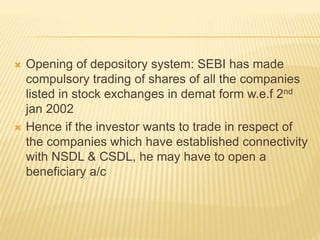  Opening of depository system: SEBI has made
compulsory trading of shares of all the companies
listed in stock exchanges in demat form w.e.f 2nd
jan 2002
 Hence if the investor wants to trade in respect of
the companies which have established connectivity
with NSDL & CSDL, he may have to open a
beneficiary a/c
 