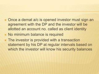  Once a demat a/c is opened investor must sign an
agreement with the DP and the investor will be
allotted an account no. called as client identity
 No minimum balance is required
 The investor is provided with a transaction
statement by his DP at regular intervals based on
which the investor will know his security balances
 