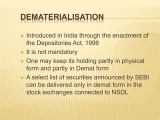 DEMATERIALISATION
 Introduced in India through the enactment of
the Depositories Act, 1996
 It is not mandatory
 One may keep its holding partly in physical
form and partly in Demat form
 A select list of securities announced by SEBI
can be delivered only in demat form in the
stock exchanges connected to NSDL
 