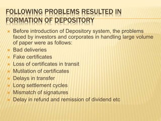 FOLLOWING PROBLEMS RESULTED IN
FORMATION OF DEPOSITORY
 Before introduction of Depository system, the problems
faced by investors and corporates in handling large volume
of paper were as follows:
 Bad deliveries
 Fake certificates
 Loss of certificates in transit
 Mutilation of certificates
 Delays in transfer
 Long settlement cycles
 Mismatch of signatures
 Delay in refund and remission of dividend etc
 