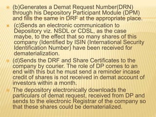  (b)Generates a Demat Request Number(DRN)
through his Depository Participant Module (DPM)
and fills the same in DRF at the appropriate place.
 (c)Sends an electronic communication to
Depository viz. NSDL or CDSL, as the case
maybe, to the effect that so many shares of this
company (Identified by ISIN (International Security
Identification Number) have been received for
dematerialization.
 (d)Sends the DRF and Share Certificates to the
company by courier. The role of DP comes to an
end with this but he must send a reminder incase
credit of shares is not received in demat account of
investors within a month.
 The depository electronically downloads the
particulars of demat request, received from DP and
sends to the electronic Registrar of the company so
that these shares could be dematerialized.
 