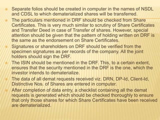  Separate folios should be created in computer in the names of NSDL
and CDSL to which dematerialized shares will be transferred.
 The particulars mentioned in DRF should be checked from Share
Certificates. This is very much similar to scrutiny of Share Certificates
and Transfer Deed in case of Transfer of shares. However, special
attention should be given that the pattern of holding written on DRF is
the same as the endorsement on Share Certificates.
 Signatures or shareholders on DRF should be verified from the
specimen signatures as per records of the company. All the joint
holders should sign the DRF.
 The ISIN should be mentioned in the DRF. This, to a certain extent,
ensures that the security mentioned in the DRF is the one, which the
investor intends to dematerialize.
 The data of all demat requests received viz. DRN, DP-Id, Client-Id,
Distinctive Nos. of Shares are entered in computer.
 After completion of data entry, a checklist containing all the demat
requests is generated which should be checked thoroughly to ensure
that only those shares for which Share Certificates have been received
are dematerialized.
 