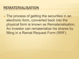 REMATERIALISATION
 The process of getting the securities in an
electronic form, converted back into the
physical form is known as Rematerialisation.
An investor can rematerialize his shares by
filling in a Remat Request Form (RRF).
 
