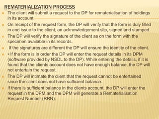 REMATERIALIZATION PROCESS
 The client will submit a request to the DP for rematerialisation of holdings
in its account.
 On receipt of the request form, the DP will verify that the form is duly filled
in and issue to the client, an acknowledgement slip, signed and stamped.
 The DP will verify the signature of the client as on the form with the
specimen available in its records.
 If the signatures are different the DP will ensure the identity of the client.
 • If the form is in order the DP will enter the request details in its DPM
(software provided by NSDL to the DP). While entering the details, if it is
found that the clients account does not have enough balance, the DP will
not entertain the request.
 The DP will intimate the client that the request cannot be entertained
since the client does not have sufficient balance.
 If there is sufficient balance in the clients account, the DP will enter the
request in the DPM and the DPM will generate a Rematerialisation
Request Number (RRN).
 