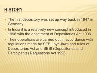 HISTORY
 The first depository was set up way back in 1947 in
Germany.
 In India it is a relatively new concept introduced in
1996 with the enactment of Depositories Act 1996
 Their operations are carried out in accordance with
regulations made by SEBI ,bye-laws and rules of
Depositories Act and SEBI (Depositories and
Participants) Regulations Act 1996
 