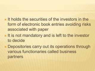  It holds the securities of the investors in the
form of electronic book entries avoiding risks
associated with paper
 It is not mandatory and is left to the investor
to decide
 Depositories carry out its operations through
various functionaries called business
partners
 