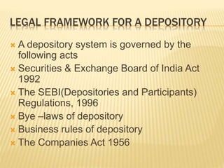 LEGAL FRAMEWORK FOR A DEPOSITORY
 A depository system is governed by the
following acts
 Securities & Exchange Board of India Act
1992
 The SEBI(Depositories and Participants)
Regulations, 1996
 Bye –laws of depository
 Business rules of depository
 The Companies Act 1956
 